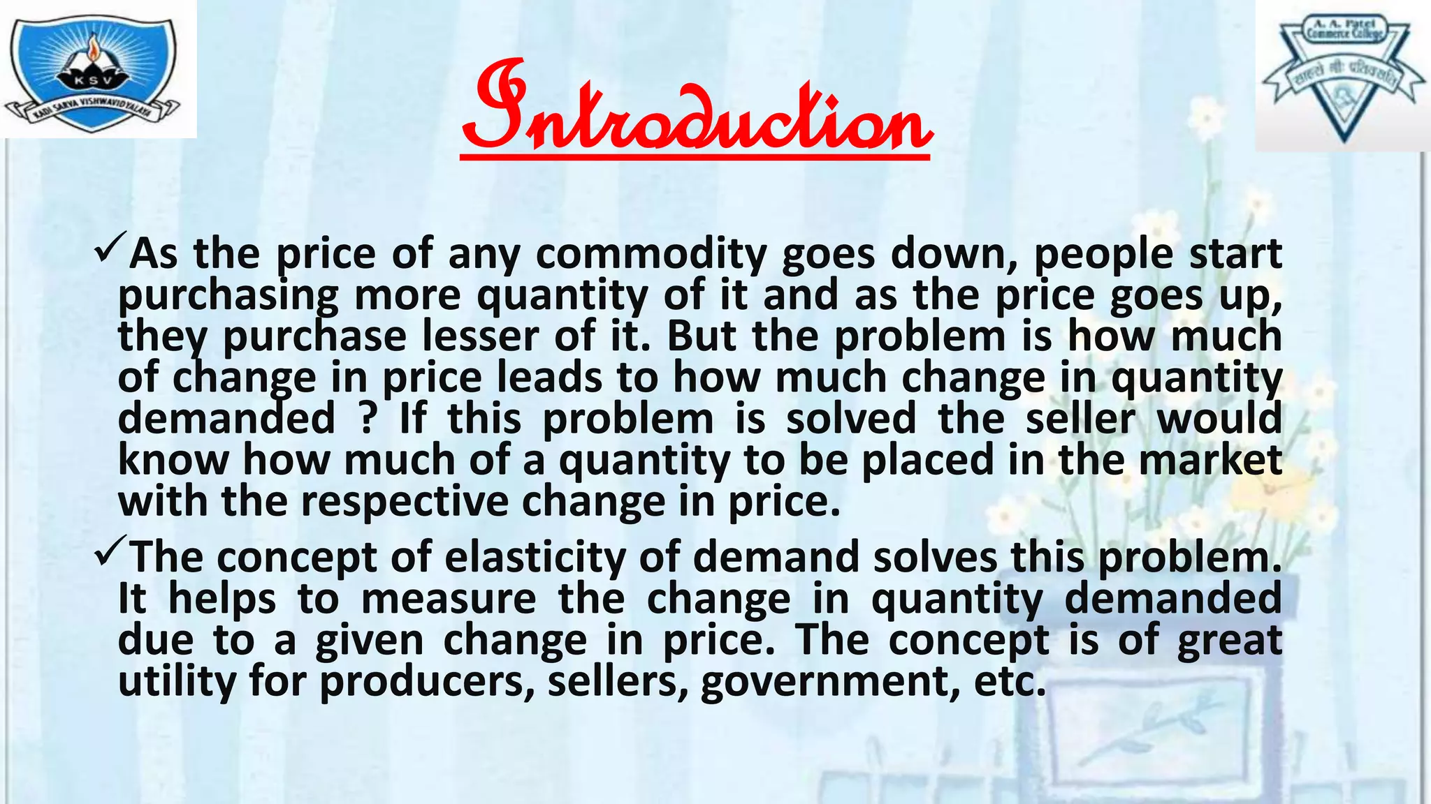 Introduction
As the price of any commodity goes down, people start
purchasing more quantity of it and as the price goes up,
they purchase lesser of it. But the problem is how much
of change in price leads to how much change in quantity
demanded ? If this problem is solved the seller would
know how much of a quantity to be placed in the market
with the respective change in price.
The concept of elasticity of demand solves this problem.
It helps to measure the change in quantity demanded
due to a given change in price. The concept is of great
utility for producers, sellers, government, etc.
 