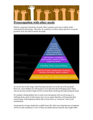 Preoccupation with other needs
Maslow: proposed a hierarchy of needs. Man’s primary goal was to satisfy needs
concerning his physiology. After this, he would try to ensure safety and move on up the
pyramid, as he was able to satisfy his needs.




As can be seen in the image, ideal learning outcomes are at the top of the pyramid.
However, most children are still trying to sit in and meet their belonging need. Those
who are poverty stricken might still be worried about satisfying their physiological needs.

If a student is being bullied, has to work to eat, has parents who are divorcing or is
suffering from a lack of self-esteem, how can we expect that they will transcend their
current stage of development and be able to truly focus on “luxurious” task of self
actualization.

Assuming the average student has a stable home life, their most important pre-occupation
will be to seek acceptance or love. If they are unable and are rejected, they might suffer
 