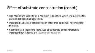 Effect of substrate concentration (contd.)
• The maximum velocity of a reaction is reached when the active sites
are almost continuously filled.
• Increased substrate concentration after this point will not increase
the rate.
• Reaction rate therefore increases as substrate concentration is
increased but it levels off (Zero order reaction)
30-Mar-18 Namrata Chhabra 10
 