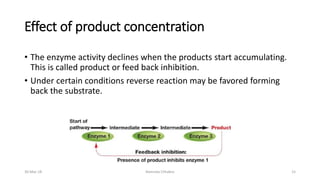 Effect of product concentration
• The enzyme activity declines when the products start accumulating.
This is called product or feed back inhibition.
• Under certain conditions reverse reaction may be favored forming
back the substrate.
30-Mar-18 Namrata Chhabra 15
 