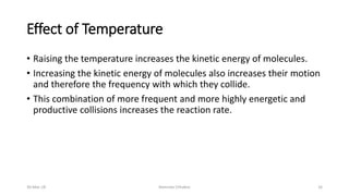 Effect of Temperature
• Raising the temperature increases the kinetic energy of molecules.
• Increasing the kinetic energy of molecules also increases their motion
and therefore the frequency with which they collide.
• This combination of more frequent and more highly energetic and
productive collisions increases the reaction rate.
30-Mar-18 Namrata Chhabra 16
 