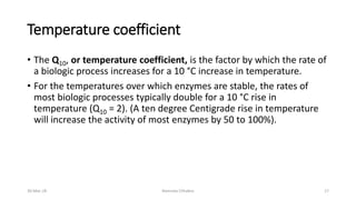 Temperature coefficient
• The Q10, or temperature coefficient, is the factor by which the rate of
a biologic process increases for a 10 °C increase in temperature.
• For the temperatures over which enzymes are stable, the rates of
most biologic processes typically double for a 10 °C rise in
temperature (Q10 = 2). (A ten degree Centigrade rise in temperature
will increase the activity of most enzymes by 50 to 100%).
30-Mar-18 Namrata Chhabra 17
 