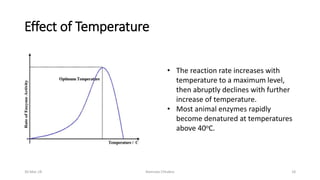 Effect of Temperature
• The reaction rate increases with
temperature to a maximum level,
then abruptly declines with further
increase of temperature.
• Most animal enzymes rapidly
become denatured at temperatures
above 40oC.
30-Mar-18 Namrata Chhabra 18
 
