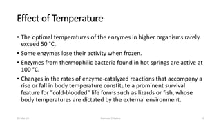 Effect of Temperature
• The optimal temperatures of the enzymes in higher organisms rarely
exceed 50 °C.
• Some enzymes lose their activity when frozen.
• Enzymes from thermophilic bacteria found in hot springs are active at
100 °C.
• Changes in the rates of enzyme-catalyzed reactions that accompany a
rise or fall in body temperature constitute a prominent survival
feature for "cold-blooded" life forms such as lizards or fish, whose
body temperatures are dictated by the external environment.
30-Mar-18 Namrata Chhabra 19
 