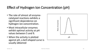 Effect of Hydrogen Ion Concentration (pH)
• The rate of almost all enzyme-
catalyzed reactions exhibits a
significant dependence on
hydrogen ion concentration.
• Most intracellular enzymes
exhibit optimal activity at pH
values between 5 and 9.
• When the activity is plotted
against pH, a bell-shaped curve is
usually obtained
30-Mar-18 Namrata Chhabra 20
 