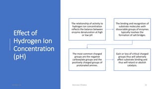 Effect of
Hydrogen Ion
Concentration
(pH)
The relationship of activity to
hydrogen ion concentration
reflects the balance between
enzyme denaturation at high
or low pH
The binding and recognition of
substrate molecules with
dissociable groups of enzymes
typically involves the
formation of salt bridges.
The most common charged
groups are the negative
carboxylate groups and the
positively charged groups of
protonated amines.
Gain or loss of critical charged
groups thus will adversely
affect substrate binding and
thus will retard or abolish
catalysis.
30-Mar-18 Namrata Chhabra 21
 