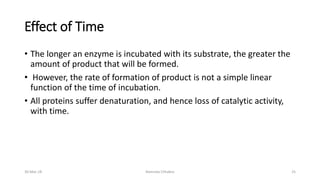 Effect of Time
• The longer an enzyme is incubated with its substrate, the greater the
amount of product that will be formed.
• However, the rate of formation of product is not a simple linear
function of the time of incubation.
• All proteins suffer denaturation, and hence loss of catalytic activity,
with time.
30-Mar-18 Namrata Chhabra 25
 