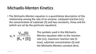 Michaelis-Menten Kinetics
• The Michaelis-Menten equation is a quantitative description of the
relationship among the rate of an enzyme- catalyzed reaction [v1],
the concentration of substrate [S] and two constants, Vmax and km
(which are set by the particular equation).
The symbols used in the Michaelis-
Menten equation refer to the reaction
rate [v1], maximum reaction rate (V
max), substrate concentration [S] and
the Michaelis-Menten constant (km).
30-Mar-18 Namrata Chhabra 27
 