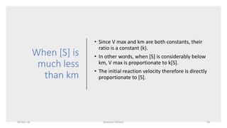 When [S] is
much less
than km
• Since V max and km are both constants, their
ratio is a constant (k).
• In other words, when [S] is considerably below
km, V max is proportionate to k[S].
• The initial reaction velocity therefore is directly
proportionate to [S].
30-Mar-18 Namrata Chhabra 29
 