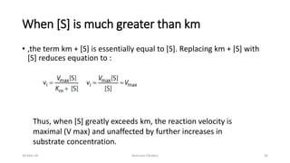 When [S] is much greater than km
• ,the term km + [S] is essentially equal to [S]. Replacing km + [S] with
[S] reduces equation to :
Thus, when [S] greatly exceeds km, the reaction velocity is
maximal (V max) and unaffected by further increases in
substrate concentration.
30-Mar-18 Namrata Chhabra 30
 