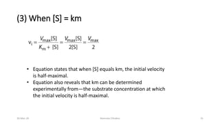 (3) When [S] = km
• Equation states that when [S] equals km, the initial velocity
is half-maximal.
• Equation also reveals that km can be determined
experimentally from—the substrate concentration at which
the initial velocity is half-maximal.
30-Mar-18 Namrata Chhabra 31
 