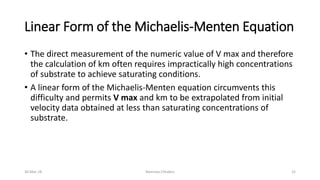 Linear Form of the Michaelis-Menten Equation
• The direct measurement of the numeric value of V max and therefore
the calculation of km often requires impractically high concentrations
of substrate to achieve saturating conditions.
• A linear form of the Michaelis-Menten equation circumvents this
difficulty and permits V max and km to be extrapolated from initial
velocity data obtained at less than saturating concentrations of
substrate.
30-Mar-18 Namrata Chhabra 32
 