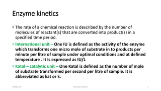 Enzyme kinetics
• The rate of a chemical reaction is described by the number of
molecules of reactant(s) that are converted into product(s) in a
specified time period.
• International unit – One IU is defined as the activity of the enzyme
which transforms one micro mole of substrate in to products per
minute per litre of sample under optimal conditions and at defined
temperature . It is expressed as IU/L
• Katal – catalytic unit – One Katal is defined as the number of mole
of substrate transformed per second per litre of sample. It is
abbreviated as kat or k.
30-Mar-18 Namrata Chhabra 7
 