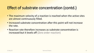Effect of substrate concentration (contd.)
• The maximum velocity of a reaction is reached when the active sites
are almost continuously filled.
• Increased substrate concentration after this point will not increase
the rate.
• Reaction rate therefore increases as substrate concentration is
increased but it levels off (Zero order reaction)
15-May-20 Namrata Chhabra 10
 