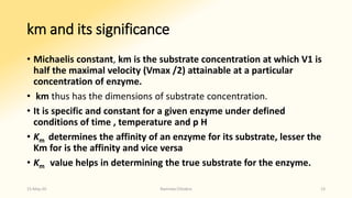km and its significance
• Michaelis constant, km is the substrate concentration at which V1 is
half the maximal velocity (Vmax /2) attainable at a particular
concentration of enzyme.
• km thus has the dimensions of substrate concentration.
• It is specific and constant for a given enzyme under defined
conditions of time , temperature and p H
• Km determines the affinity of an enzyme for its substrate, lesser the
Km for is the affinity and vice versa
• Km value helps in determining the true substrate for the enzyme.
15-May-20 Namrata Chhabra 13
 