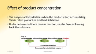 Effect of product concentration
• The enzyme activity declines when the products start accumulating.
This is called product or feed back inhibition.
• Under certain conditions reverse reaction may be favored forming
back the substrate.
15-May-20 Namrata Chhabra 15
 