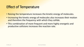 Effect of Temperature
• Raising the temperature increases the kinetic energy of molecules.
• Increasing the kinetic energy of molecules also increases their motion
and therefore the frequency with which they collide.
• This combination of more frequent and more highly energetic and
productive collisions increases the reaction rate.
15-May-20 Namrata Chhabra 16
 
