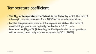 Temperature coefficient
• The Q10, or temperature coefficient, is the factor by which the rate of
a biologic process increases for a 10 °C increase in temperature.
• For the temperatures over which enzymes are stable, the rates of
most biologic processes typically double for a 10 °C rise in
temperature (Q10 = 2). (A ten degree Centigrade rise in temperature
will increase the activity of most enzymes by 50 to 100%).
15-May-20 Namrata Chhabra 17
 