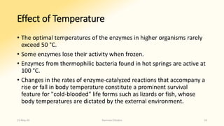 Effect of Temperature
• The optimal temperatures of the enzymes in higher organisms rarely
exceed 50 °C.
• Some enzymes lose their activity when frozen.
• Enzymes from thermophilic bacteria found in hot springs are active at
100 °C.
• Changes in the rates of enzyme-catalyzed reactions that accompany a
rise or fall in body temperature constitute a prominent survival
feature for "cold-blooded" life forms such as lizards or fish, whose
body temperatures are dictated by the external environment.
15-May-20 Namrata Chhabra 19
 