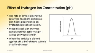 Effect of Hydrogen Ion Concentration (pH)
• The rate of almost all enzyme-
catalyzed reactions exhibits a
significant dependence on
hydrogen ion concentration.
• Most intracellular enzymes
exhibit optimal activity at pH
values between 5 and 9.
• When the activity is plotted
against pH, a bell-shaped curve is
usually obtained
15-May-20 Namrata Chhabra 20
 