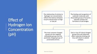Effect of
Hydrogen Ion
Concentration
(pH)
The relationship of activity to
hydrogen ion concentration
reflects the balance between
enzyme denaturation at high
or low pH
The binding and recognition of
substrate molecules with
dissociable groups of enzymes
typically involves the
formation of salt bridges.
The most common charged
groups are the negative
carboxylate groups and the
positively charged groups of
protonated amines.
Gain or loss of critical charged
groups thus will adversely
affect substrate binding and
thus will retard or abolish
catalysis.
15-May-20 Namrata Chhabra 21
 