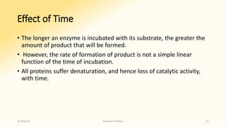 Effect of Time
• The longer an enzyme is incubated with its substrate, the greater the
amount of product that will be formed.
• However, the rate of formation of product is not a simple linear
function of the time of incubation.
• All proteins suffer denaturation, and hence loss of catalytic activity,
with time.
15-May-20 Namrata Chhabra 25
 
