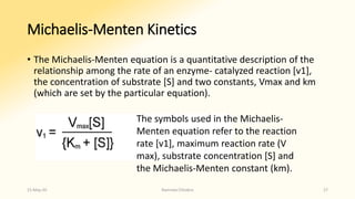 Michaelis-Menten Kinetics
• The Michaelis-Menten equation is a quantitative description of the
relationship among the rate of an enzyme- catalyzed reaction [v1],
the concentration of substrate [S] and two constants, Vmax and km
(which are set by the particular equation).
The symbols used in the Michaelis-
Menten equation refer to the reaction
rate [v1], maximum reaction rate (V
max), substrate concentration [S] and
the Michaelis-Menten constant (km).
15-May-20 Namrata Chhabra 27
 