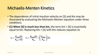 Michaelis-Menten Kinetics
• The dependence of initial reaction velocity on [S] and Km may be
illustrated by evaluating the Michaelis-Menten equation under three
conditions.
• (1) When [S] is much less than km, the term km + [S] is essentially
equal to km. Replacing Km + [S] with Km reduces equation to
15-May-20 Namrata Chhabra 28
 