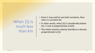When [S] is
much less
than km
• Since V max and km are both constants, their
ratio is a constant (k).
• In other words, when [S] is considerably below
km, V max is proportionate to k[S].
• The initial reaction velocity therefore is directly
proportionate to [S].
15-May-20 Namrata Chhabra 29
 