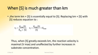 When [S] is much greater than km
• ,the term km + [S] is essentially equal to [S]. Replacing km + [S] with
[S] reduces equation to :
Thus, when [S] greatly exceeds km, the reaction velocity is
maximal (V max) and unaffected by further increases in
substrate concentration.
15-May-20 Namrata Chhabra 30
 