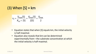 (3) When [S] = km
• Equation states that when [S] equals km, the initial velocity
is half-maximal.
• Equation also reveals that km can be determined
experimentally from—the substrate concentration at which
the initial velocity is half-maximal.
15-May-20 Namrata Chhabra 31
 