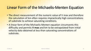 Linear Form of the Michaelis-Menten Equation
• The direct measurement of the numeric value of V max and therefore
the calculation of km often requires impractically high concentrations
of substrate to achieve saturating conditions.
• A linear form of the Michaelis-Menten equation circumvents this
difficulty and permits V max and km to be extrapolated from initial
velocity data obtained at less than saturating concentrations of
substrate.
15-May-20 Namrata Chhabra 32
 