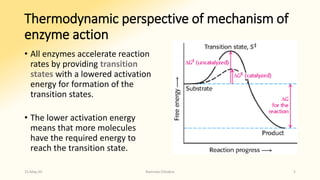Thermodynamic perspective of mechanism of
enzyme action
• All enzymes accelerate reaction
rates by providing transition
states with a lowered activation
energy for formation of the
transition states.
• The lower activation energy
means that more molecules
have the required energy to
reach the transition state.
15-May-20 Namrata Chhabra 5
 