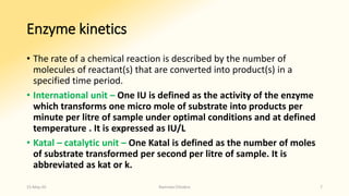 Enzyme kinetics
• The rate of a chemical reaction is described by the number of
molecules of reactant(s) that are converted into product(s) in a
specified time period.
• International unit – One IU is defined as the activity of the enzyme
which transforms one micro mole of substrate into products per
minute per litre of sample under optimal conditions and at defined
temperature . It is expressed as IU/L
• Katal – catalytic unit – One Katal is defined as the number of moles
of substrate transformed per second per litre of sample. It is
abbreviated as kat or k.
15-May-20 Namrata Chhabra 7
 