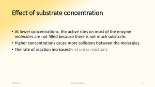 Effect of substrate concentration
• At lower concentrations, the active sites on most of the enzyme
molecules are not filled because there is not much substrate.
• Higher concentrations cause more collisions between the molecules.
• The rate of reaction increases(First order reaction).
15-May-20 Namrata Chhabra 9
 