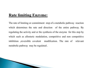 Rate limiting Enzyme:
The rate of limiting or commitment stop of a metabolic pathway reaction
which determines the rate and direction of the entire pathway. By
regulating the activity and or the synthesis of the enzyme for this step by
which such as allosteric modulation, competitive and non competitive
inhibition ,reversible covalent modification. The rate of relevant
metabolic pathway may be regulated .
 