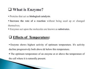  What is Enzyme?
 Proteins that act as biological catalysts.
 Increase the rate of a reaction without being used up or changed
themselves.
 Enzymes act upon the molecules are known as substrates.
 Effects of Temperature:
 Enzyme shows highest activity of optimum temperature. It's activity
decline progressively both above & below this temperature.
 The optimum temperature of an enzyme at or above the temperature of
the cell where it is naturally present.
 