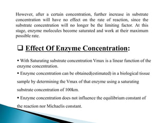  Effect Of Enzyme Concentration:
 With Saturating substrate concentration Vmax is a linear function of the
enzyme concentration.
 Enzyme concentration can be obtained(estimated) in a biological tissue
sample by determining the Vmax of that enzyme using a saturating
substrate concentration of 100km.
 Enzyme concentration does not influence the equilibrium constant of
the reaction nor Michaelis constant.
However, after a certain concentration, further increase in substrate
concentration will have no effect on the rate of reaction, since the
substrate concentration will no longer be the limiting factor. At this
stage, enzyme molecules become saturated and work at their maximum
possible rate.
 