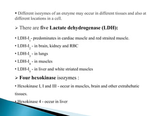  Different isozymes of an enzyme may occur in different tissues and also at
different locations in a cell.
 There are five Lactate dehydrogenase (LDH):
• LDH-I1
- predominates in cardiac muscle and red straited muscle.
• LDH-I2
- in brain, kidney and RBC
• LDH-I3
- in lungs
• LDH-I4
- in muscles
• LDH-I5
- in liver and white striated muscles
 Four hexokinase isozymes :
• Hexokinase I, I and III - occur in muscles, brain and other extrahebatic
tissues.
• Hexokinase 4 - occur in liver
 