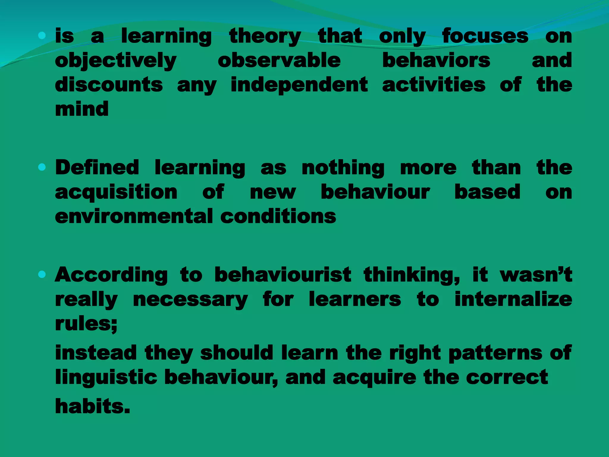  is a learning theory that only focuses on
objectively observable behaviors and
discounts any independent activities of the
mind
 Defined learning as nothing more than the
acquisition of new behaviour based on
environmental conditions
 According to behaviourist thinking, it wasn’t
really necessary for learners to internalize
rules;
instead they should learn the right patterns of
linguistic behaviour, and acquire the correct
habits.
 