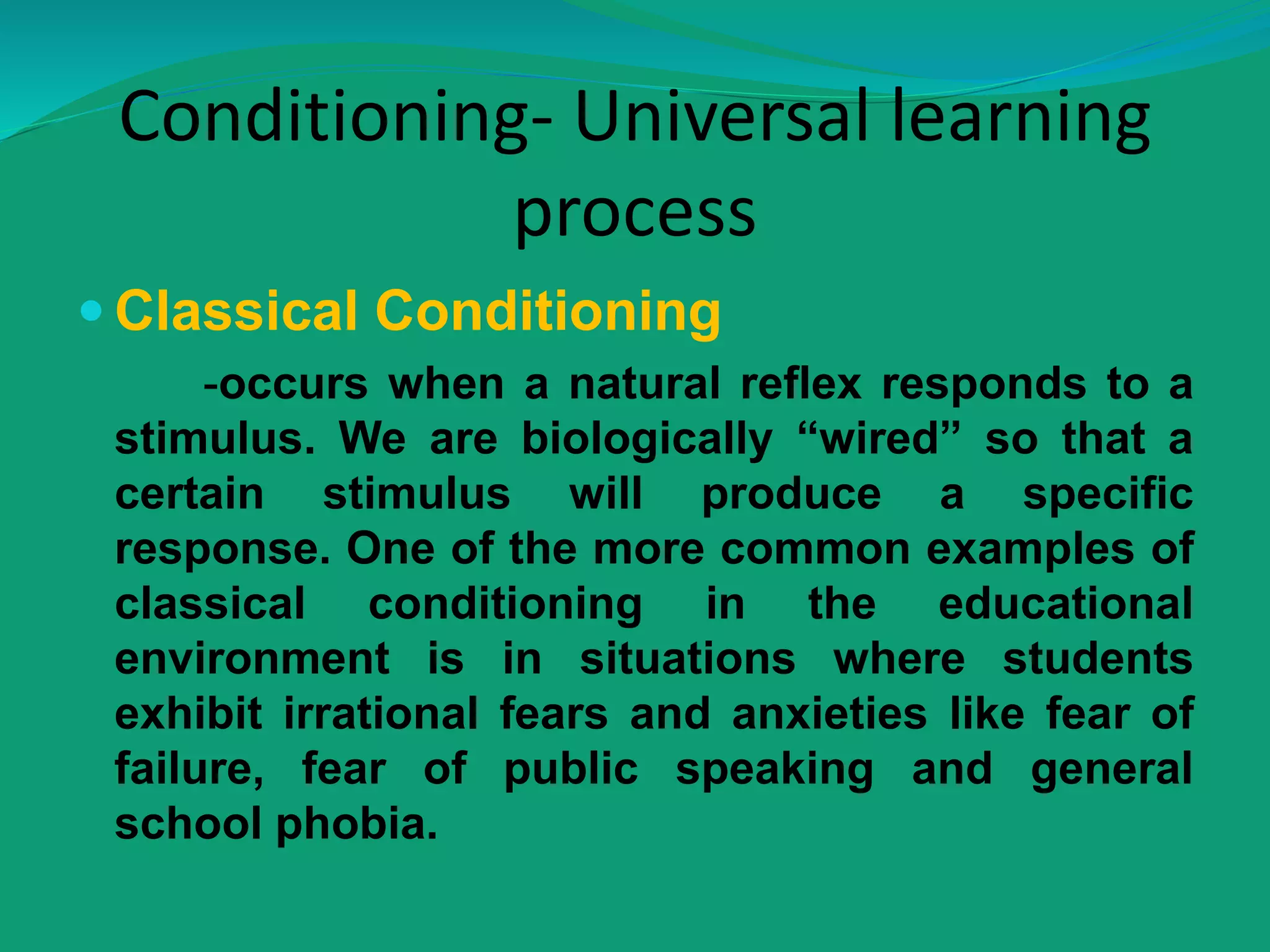Conditioning- Universal learning
process
 Classical Conditioning
-occurs when a natural reflex responds to a
stimulus. We are biologically “wired” so that a
certain stimulus will produce a specific
response. One of the more common examples of
classical conditioning in the educational
environment is in situations where students
exhibit irrational fears and anxieties like fear of
failure, fear of public speaking and general
school phobia.
 