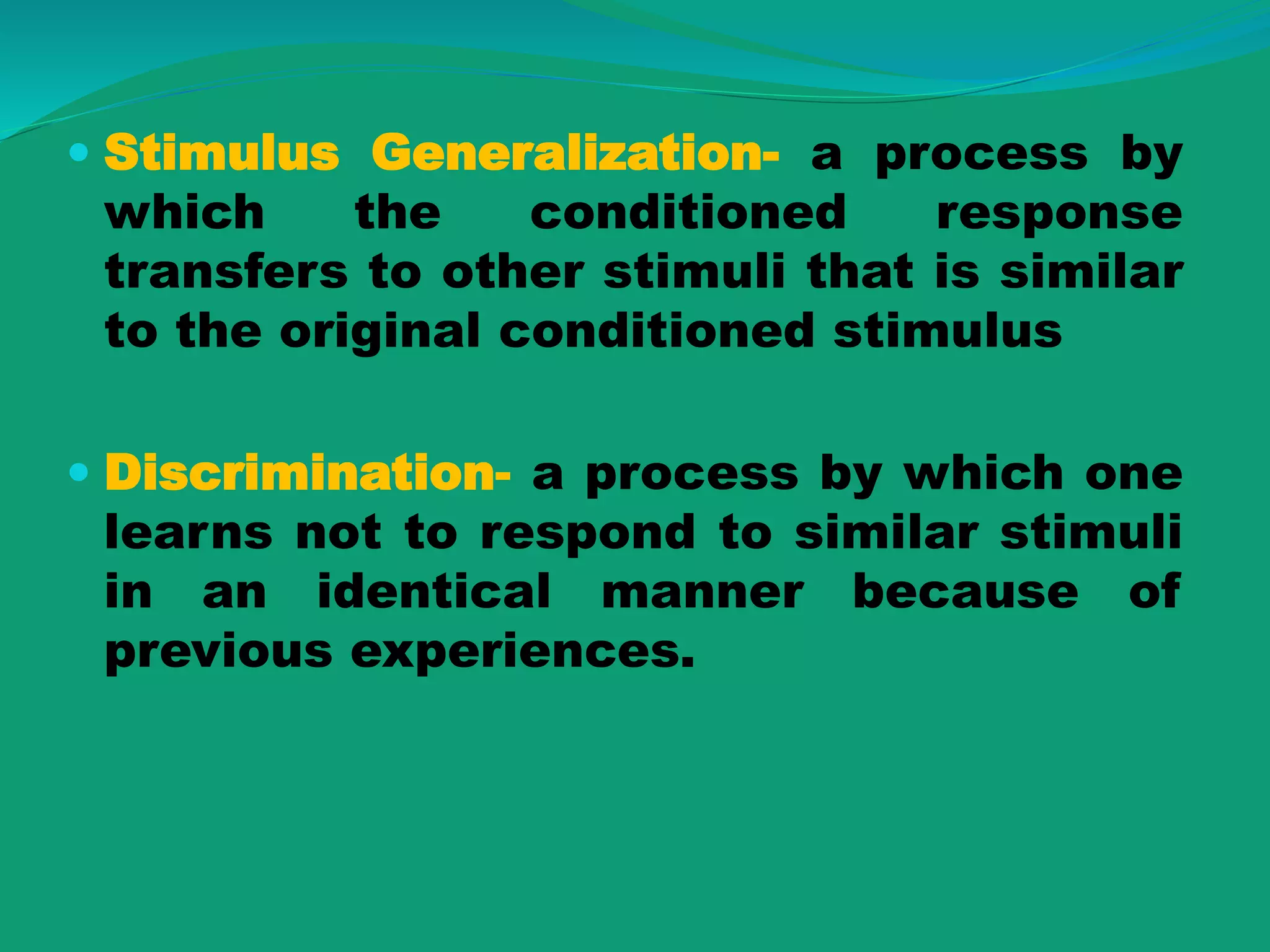  Stimulus Generalization- a process by
which the conditioned response
transfers to other stimuli that is similar
to the original conditioned stimulus
 Discrimination- a process by which one
learns not to respond to similar stimuli
in an identical manner because of
previous experiences.
 