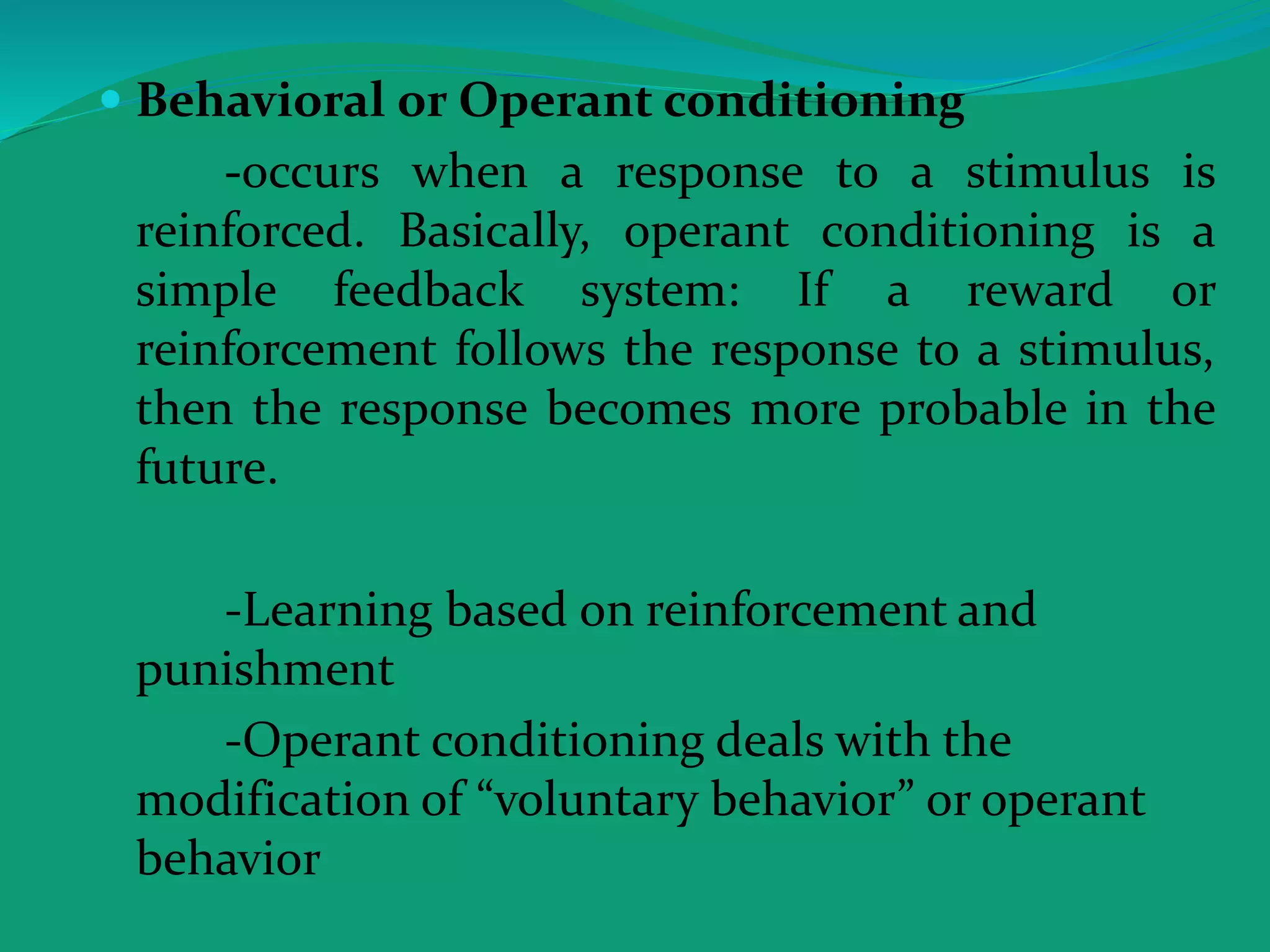  Behavioral or Operant conditioning
-occurs when a response to a stimulus is
reinforced. Basically, operant conditioning is a
simple feedback system: If a reward or
reinforcement follows the response to a stimulus,
then the response becomes more probable in the
future.
-Learning based on reinforcement and
punishment
-Operant conditioning deals with the
modification of “voluntary behavior” or operant
behavior
 