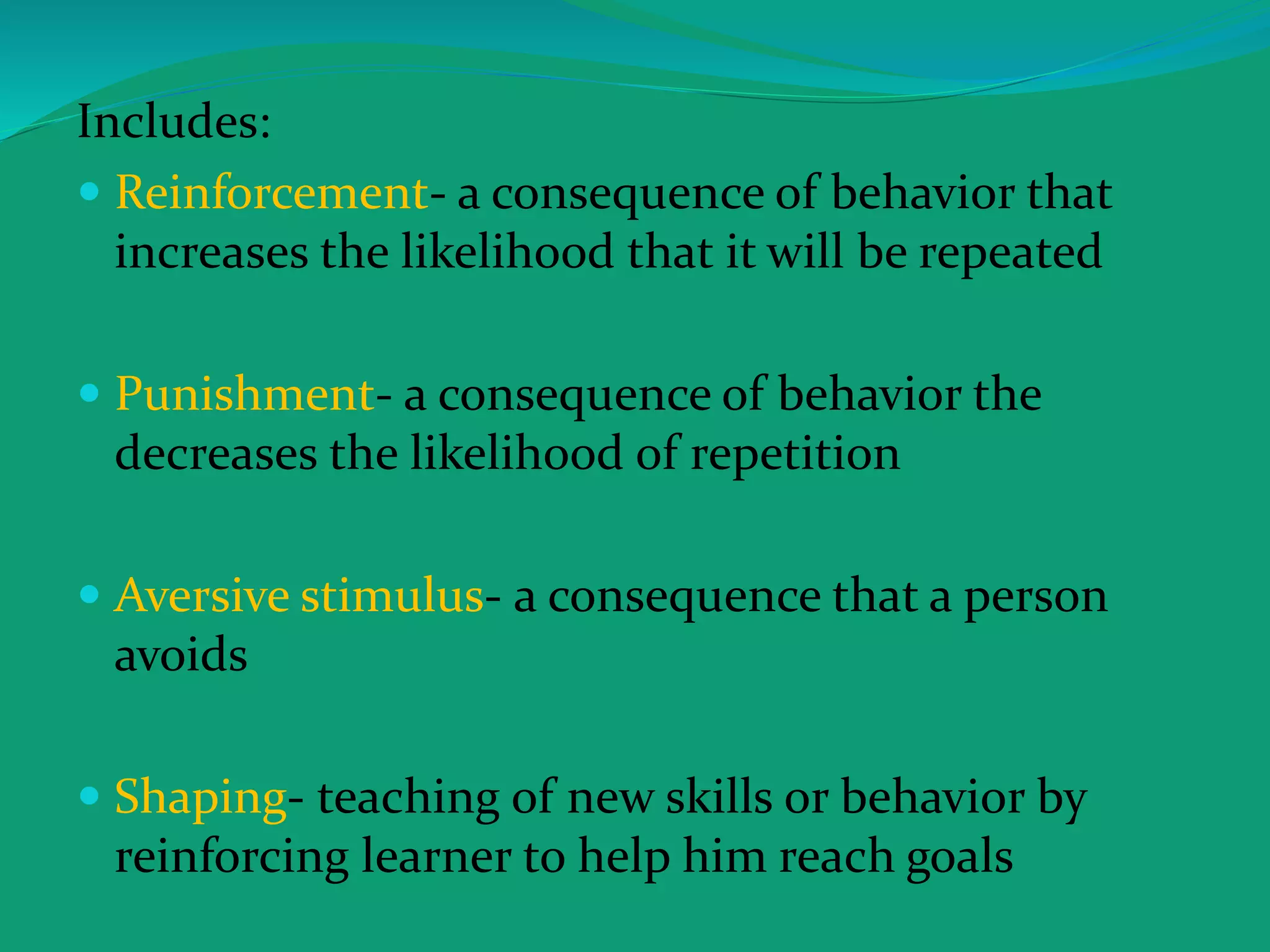Includes:
 Reinforcement- a consequence of behavior that
increases the likelihood that it will be repeated
 Punishment- a consequence of behavior the
decreases the likelihood of repetition
 Aversive stimulus- a consequence that a person
avoids
 Shaping- teaching of new skills or behavior by
reinforcing learner to help him reach goals
 