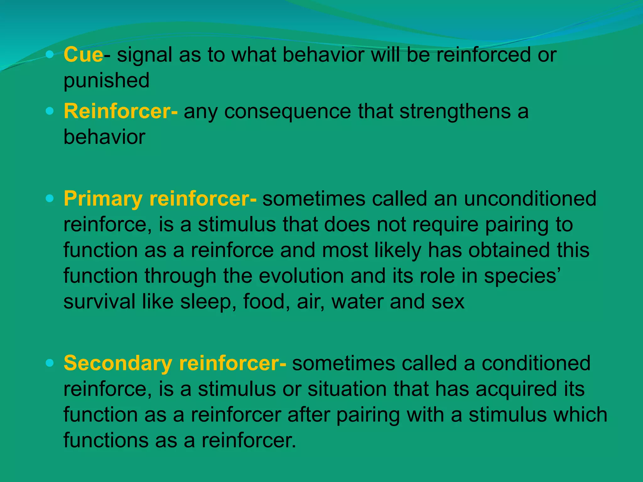 Cue- signal as to what behavior will be reinforced or
punished
 Reinforcer- any consequence that strengthens a
behavior
 Primary reinforcer- sometimes called an unconditioned
reinforce, is a stimulus that does not require pairing to
function as a reinforce and most likely has obtained this
function through the evolution and its role in species’
survival like sleep, food, air, water and sex
 Secondary reinforcer- sometimes called a conditioned
reinforce, is a stimulus or situation that has acquired its
function as a reinforcer after pairing with a stimulus which
functions as a reinforcer.
 