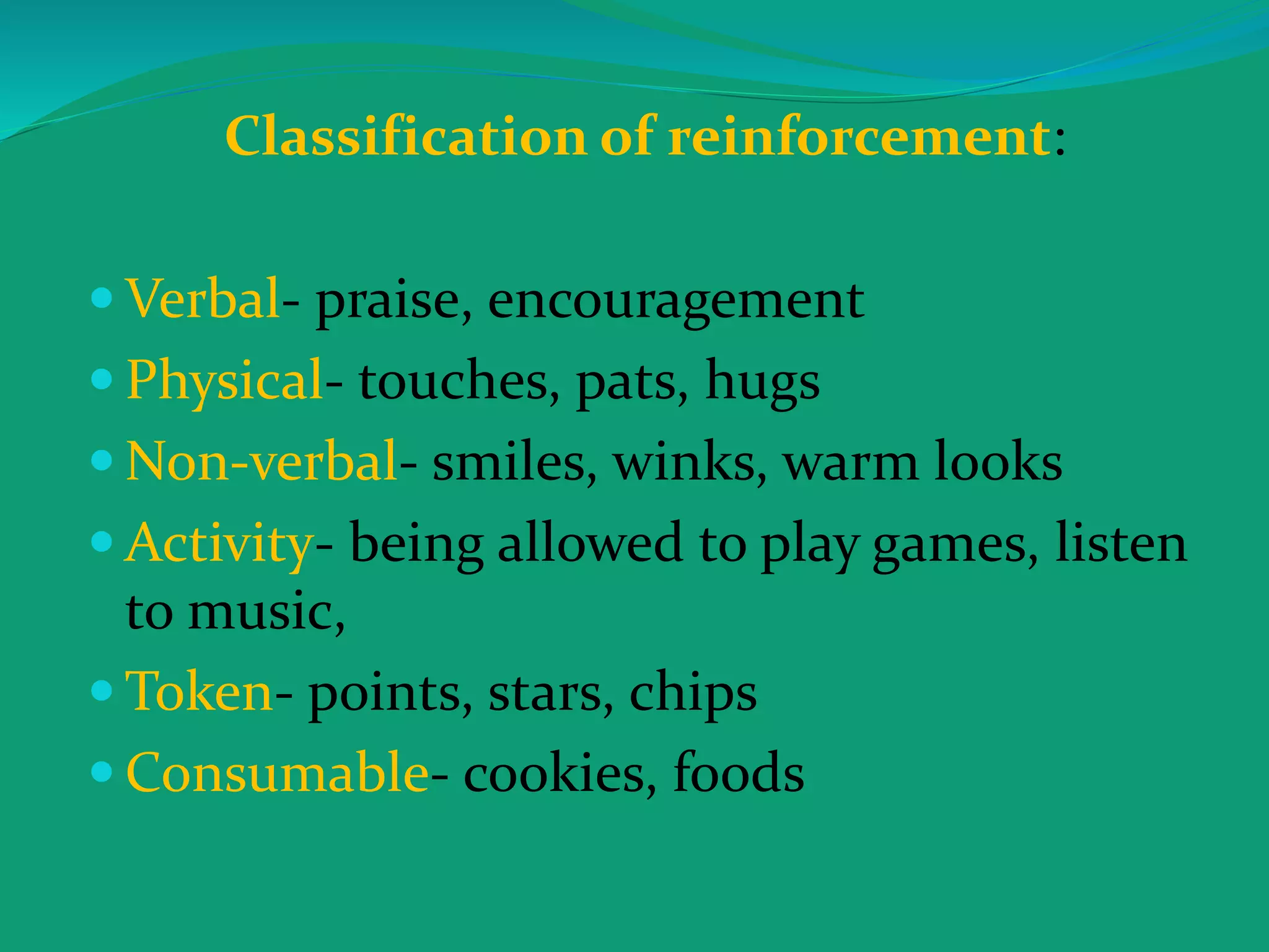 Classification of reinforcement:
 Verbal- praise, encouragement
 Physical- touches, pats, hugs
 Non-verbal- smiles, winks, warm looks
 Activity- being allowed to play games, listen
to music,
 Token- points, stars, chips
 Consumable- cookies, foods
 