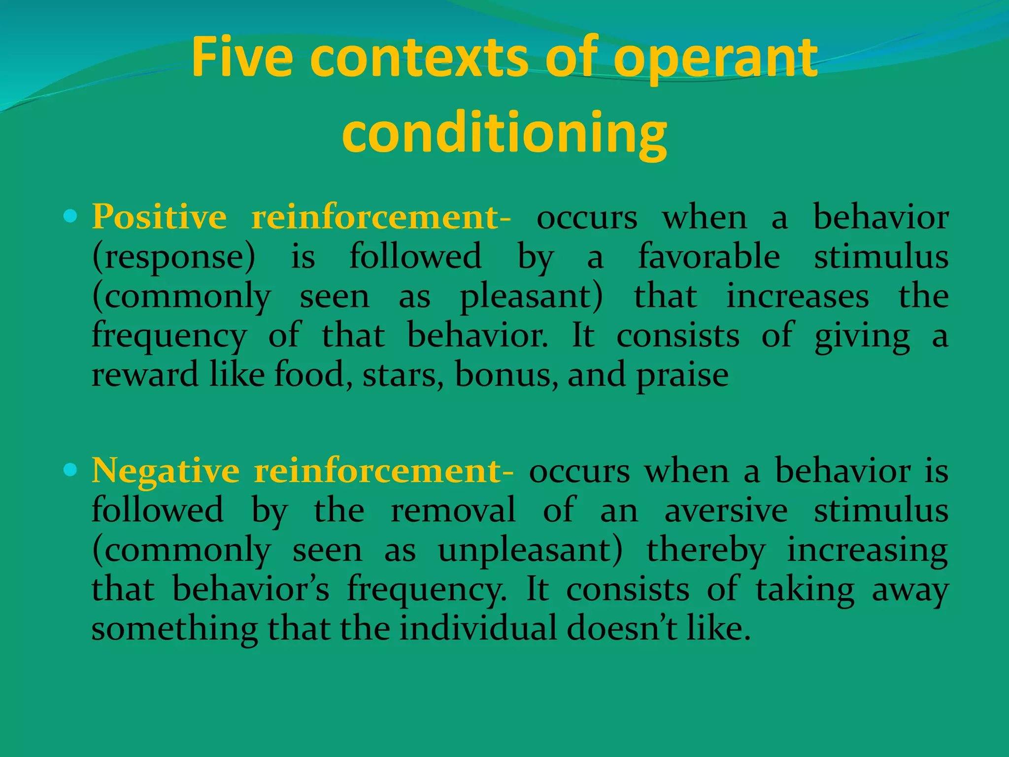 Five contexts of operant
conditioning
 Positive reinforcement- occurs when a behavior
(response) is followed by a favorable stimulus
(commonly seen as pleasant) that increases the
frequency of that behavior. It consists of giving a
reward like food, stars, bonus, and praise
 Negative reinforcement- occurs when a behavior is
followed by the removal of an aversive stimulus
(commonly seen as unpleasant) thereby increasing
that behavior’s frequency. It consists of taking away
something that the individual doesn’t like.
 
