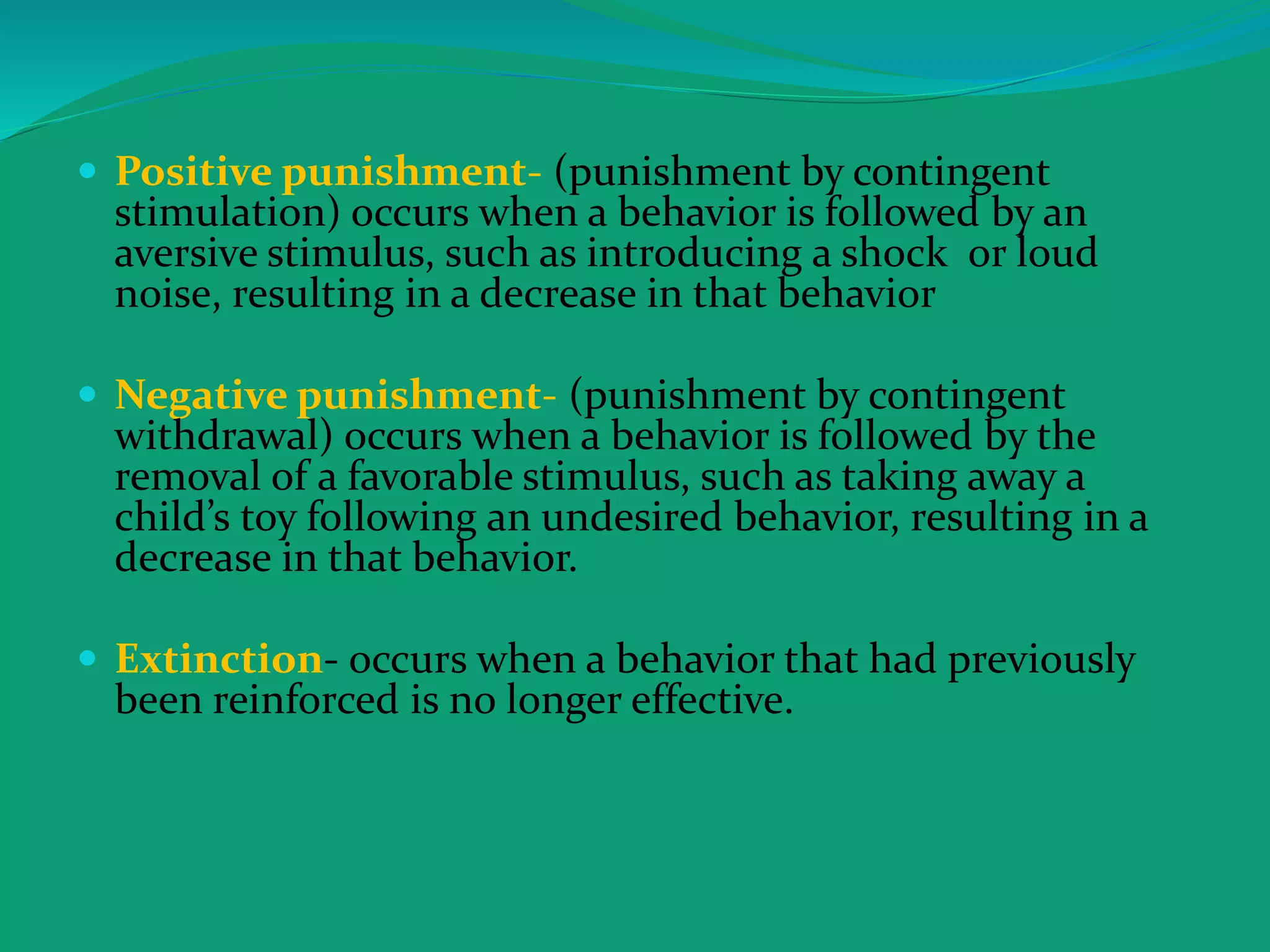  Positive punishment- (punishment by contingent
stimulation) occurs when a behavior is followed by an
aversive stimulus, such as introducing a shock or loud
noise, resulting in a decrease in that behavior
 Negative punishment- (punishment by contingent
withdrawal) occurs when a behavior is followed by the
removal of a favorable stimulus, such as taking away a
child’s toy following an undesired behavior, resulting in a
decrease in that behavior.
 Extinction- occurs when a behavior that had previously
been reinforced is no longer effective.
 