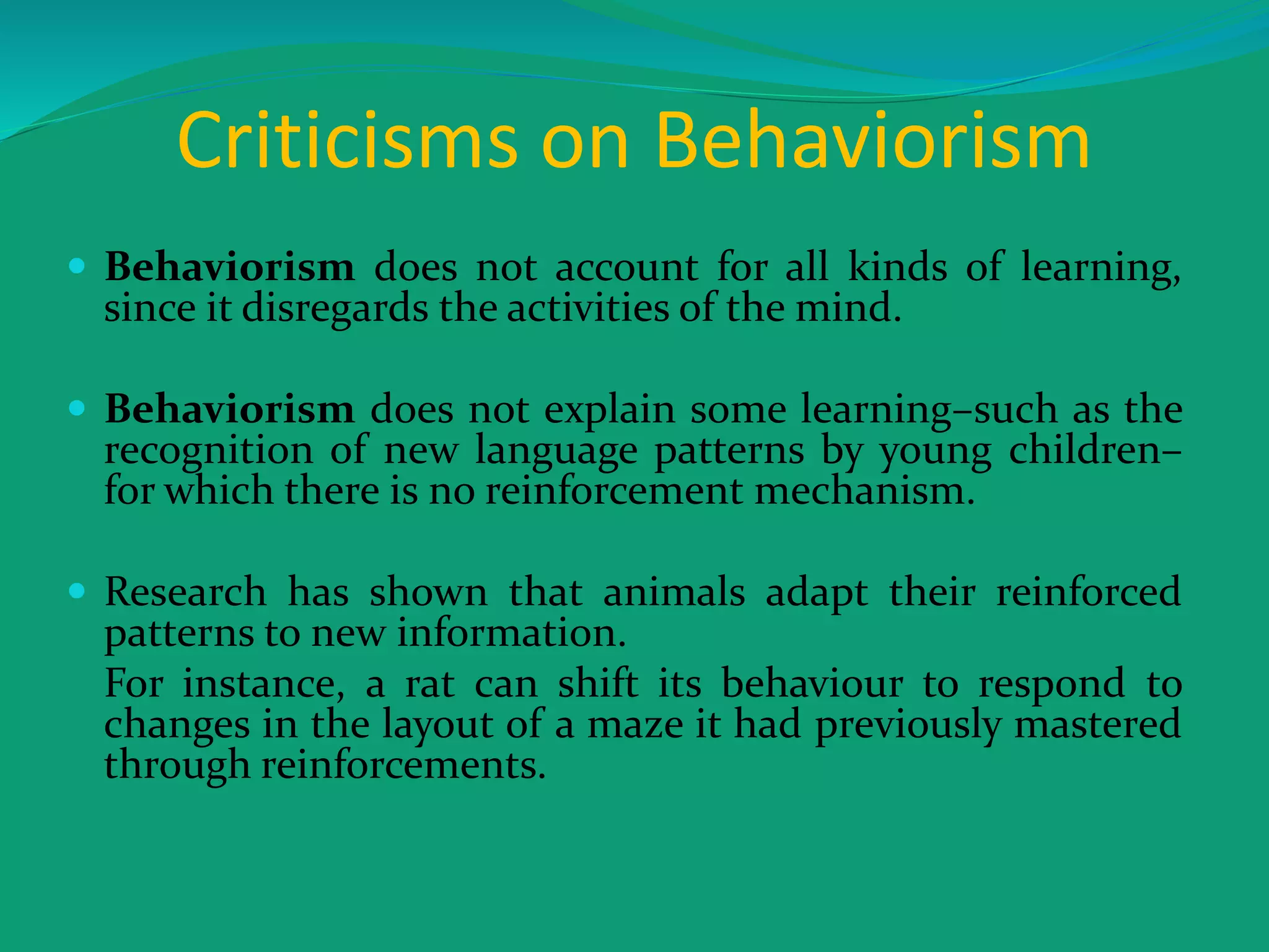 Criticisms on Behaviorism
 Behaviorism does not account for all kinds of learning,
since it disregards the activities of the mind.
 Behaviorism does not explain some learning–such as the
recognition of new language patterns by young children–
for which there is no reinforcement mechanism.
 Research has shown that animals adapt their reinforced
patterns to new information.
For instance, a rat can shift its behaviour to respond to
changes in the layout of a maze it had previously mastered
through reinforcements.
 