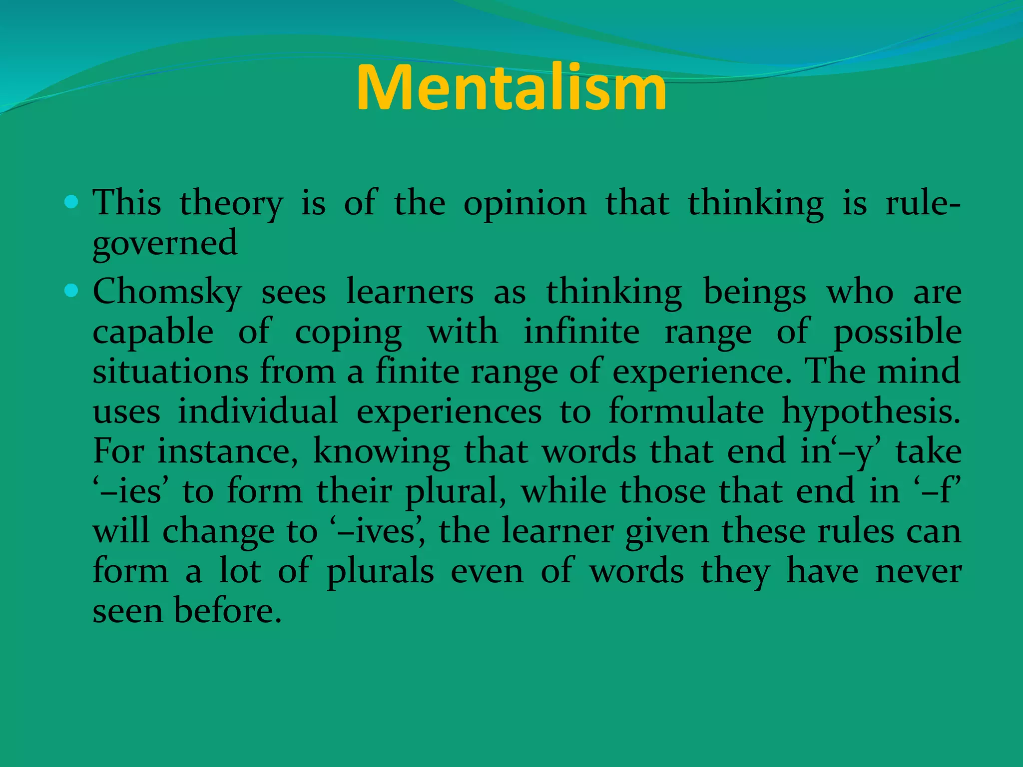Mentalism
 This theory is of the opinion that thinking is rule-
governed
 Chomsky sees learners as thinking beings who are
capable of coping with infinite range of possible
situations from a finite range of experience. The mind
uses individual experiences to formulate hypothesis.
For instance, knowing that words that end in‘–y’ take
‘–ies’ to form their plural, while those that end in ‘–f’
will change to ‘–ives’, the learner given these rules can
form a lot of plurals even of words they have never
seen before.
 